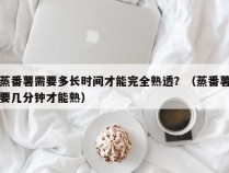 蒸番薯需要多长时间才能完全熟透？（蒸番薯要几分钟才能熟）