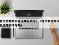 特岗教师政审表该如何填写？（特岗教师政审表该如何填写呢）