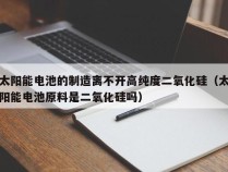 太阳能电池的制造离不开高纯度二氧化硅（太阳能电池原料是二氧化硅吗）