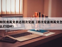 如何用英文表达初次见面（初次见面用英文怎么打招呼）