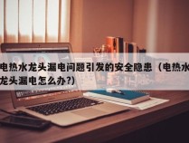 电热水龙头漏电问题引发的安全隐患（电热水龙头漏电怎么办?）