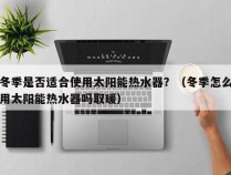 冬季是否适合使用太阳能热水器？（冬季怎么用太阳能热水器吗取暖）