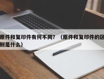 原件和复印件有何不同？（原件和复印件的区别是什么）