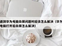 遇到华为电脑白屏问题时应该怎么解决（华为电脑打开后白屏怎么解决）