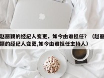 赵丽颖的经纪人变更，如今由谁担任？（赵丽颖的经纪人变更,如今由谁担任主持人）