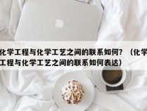 化学工程与化学工艺之间的联系如何？（化学工程与化学工艺之间的联系如何表达）