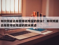 如何彻底去除胶带纸残留的胶水？ 如何彻底去除胶带纸残留的胶水痕迹