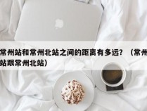 常州站和常州北站之间的距离有多远？（常州站跟常州北站）