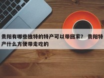 贵阳有哪些独特的特产可以带回家？ 贵阳特产什么方便带走吃的