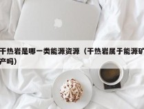 干热岩是哪一类能源资源（干热岩属于能源矿产吗）