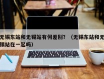 无锡东站和无锡站有何差别？（无锡东站和无锡站在一起吗）