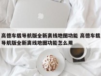 高德车载导航版全新离线地图功能 高德车载导航版全新离线地图功能怎么用