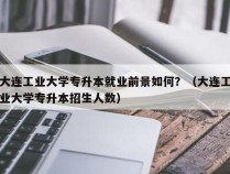 大连工业大学专升本就业前景如何？（大连工业大学专升本招生人数）