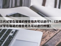 三代试管在福建的哪些地方可以进行？（三代试管在福建的哪些地方可以进行种植）