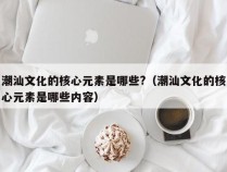 潮汕文化的核心元素是哪些?（潮汕文化的核心元素是哪些内容）