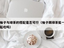 柚子与绿茶的搭配是否可行（柚子跟绿茶能一起吃吗）