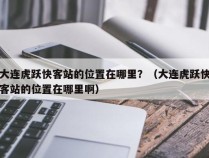 大连虎跃快客站的位置在哪里？（大连虎跃快客站的位置在哪里啊）