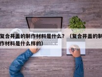 复合井盖的制作材料是什么？（复合井盖的制作材料是什么样的）