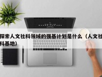 探索人文社科领域的强基计划是什么（人文社科基地）