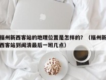 福州新西客站的地理位置是怎样的？（福州新西客站到闽清最后一班几点）