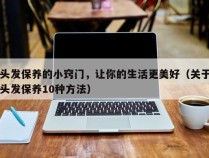 头发保养的小窍门，让你的生活更美好（关于头发保养10种方法）