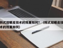 韩式双眼皮技术的效果如何？（韩式双眼皮技术的效果如何）