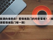 姜潮向谁表白？爱情来敲门的对象是谁？（姜潮爱情来敲门哪一期）