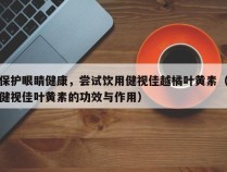 保护眼睛健康，尝试饮用健视佳越橘叶黄素（健视佳叶黄素的功效与作用）