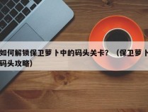 如何解锁保卫萝卜中的码头关卡？（保卫萝卜码头攻略）