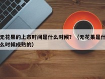 无花果的上市时间是什么时候？（无花果是什么时候成熟的）