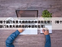 哪个部门负责大病救助的申请和处理？（哪个部门负责大病救助的申请和处理）