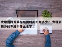 大理到腾冲乘车所需时间约为多少？ 大理到腾冲的车站叫什么名字