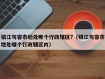 镇江句容市地处哪个行政辖区?（镇江句容市地处哪个行政辖区内）