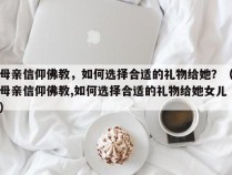 母亲信仰佛教，如何选择合适的礼物给她？（母亲信仰佛教,如何选择合适的礼物给她女儿）