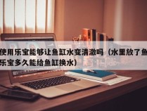 使用乐宝能够让鱼缸水变清澈吗（水里放了鱼乐宝多久能给鱼缸换水）