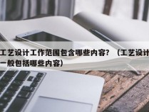 工艺设计工作范围包含哪些内容？（工艺设计一般包括哪些内容）