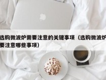 选购微波炉需要注意的关键事项（选购微波炉要注意哪些事项）